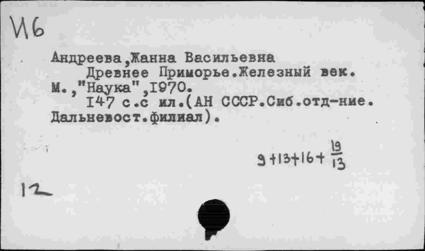 ﻿Андреева,Жанна Васильевна
Древнее Приморье.Железный век.
М. /’Наука” ,1©70.
147 с.с ил.(АН СССР.Сиб.отд-ние.
Дальневост.филиал)•
Ï3